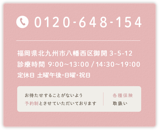TEL:0120-648-154　福岡県北九州市八幡西区御開3-5-12　診療時間 9:30～13:00 / 14:30～19:00　定休日 土曜午後・日曜・祝日　お待たせすることがないよう予約制とさせていただいております　各種保険取扱い